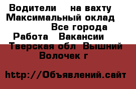 Водители BC на вахту. › Максимальный оклад ­ 79 200 - Все города Работа » Вакансии   . Тверская обл.,Вышний Волочек г.